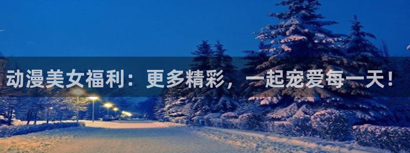 bt动漫天堂：动漫美女福利：更多精彩，一起宠爱每一天！