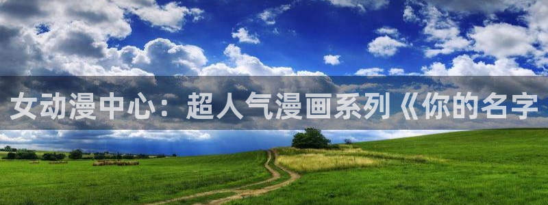 亚洲成人动漫天堂：女动漫中心：超人气漫画系列《你的名字