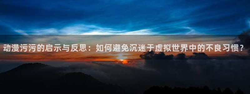 动漫天堂总站：动漫污污的启示与反思：如何避免沉迷于虚拟世界中的不良习惯？