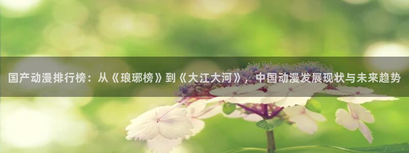 国产动漫排行榜：从《琅琊榜》到《大江大河》，中国动漫发展现状与未来趋势